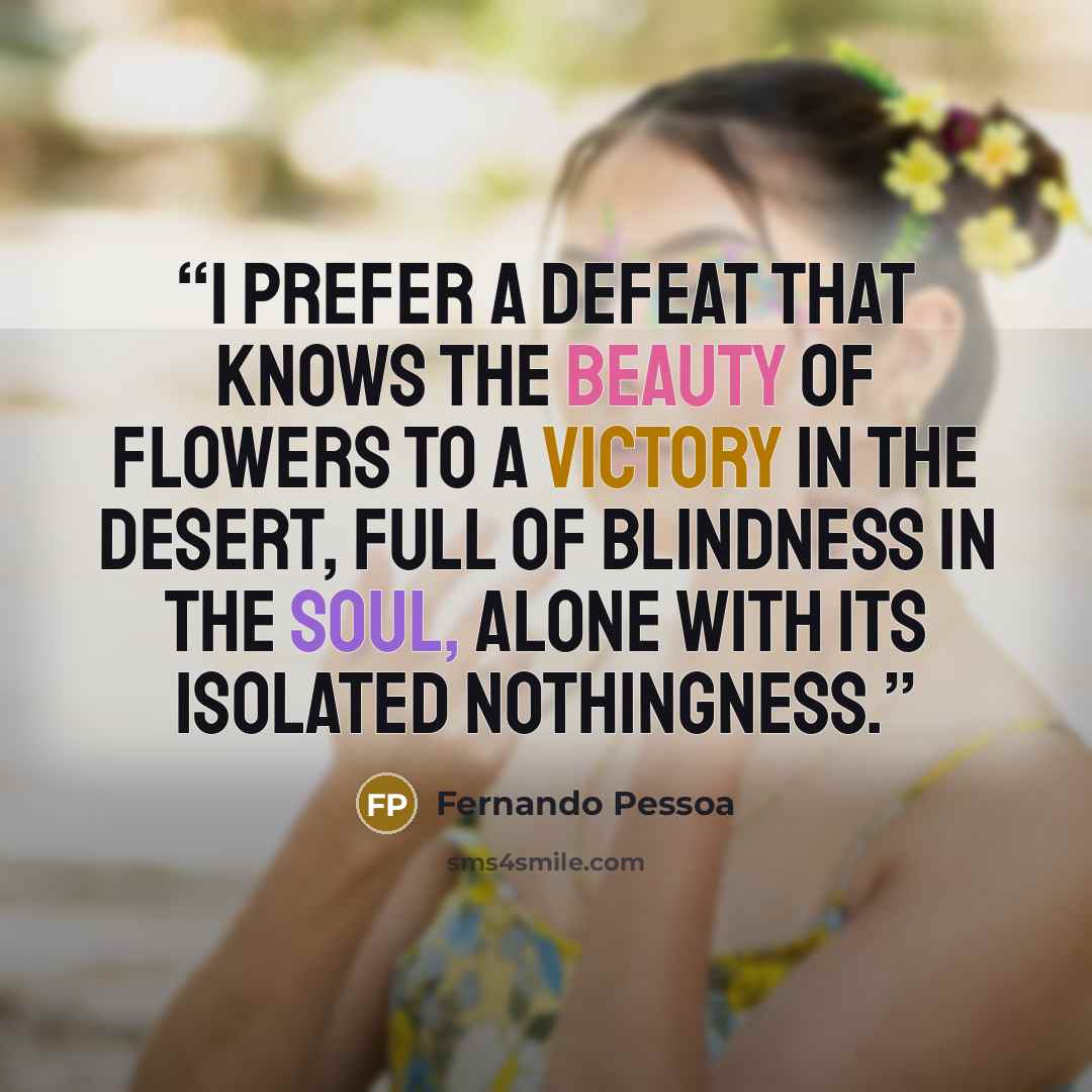 “I prefer a defeat that knows the beauty of flowers to a victory in the desert, full of blindness in the soul, alone with its isolated nothingness.” quote by Fernando Pessoa