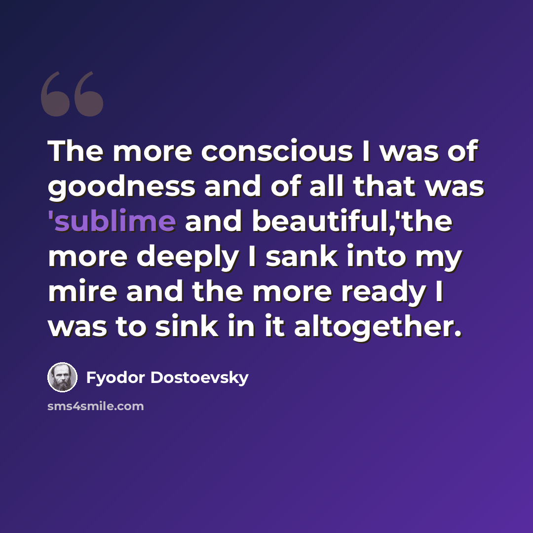 “The more conscious I was of goodness and of all that was 'sublime and beautiful,'the more deeply I sank into my mire and the more ready I was to sink in it altogether.” quote by Fyodor Dostoevsky