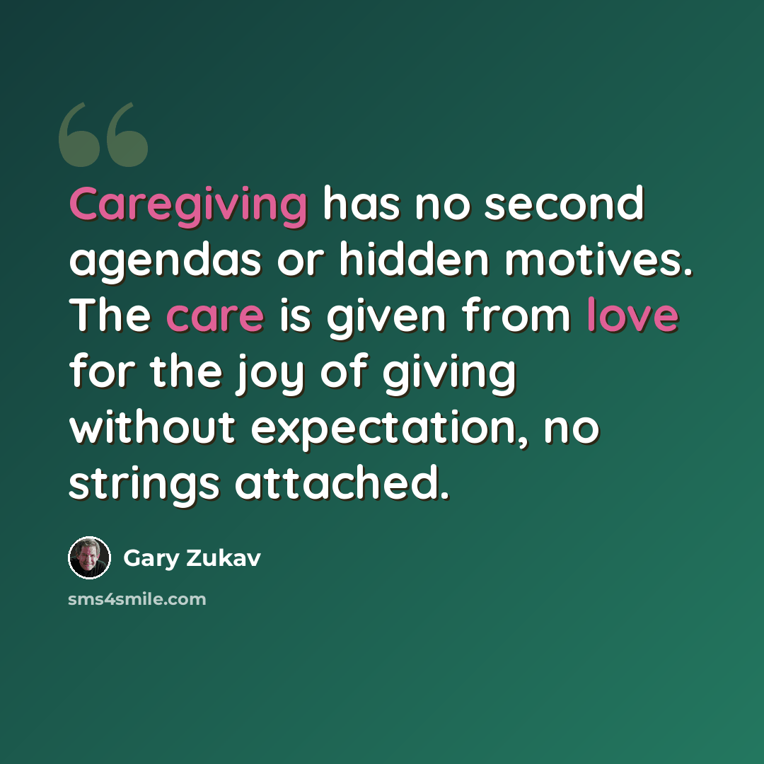 “Caregiving has no second agendas or hidden motives. The care is given from love for the joy of giving without expectation, no strings attached.” quote by Gary Zukav