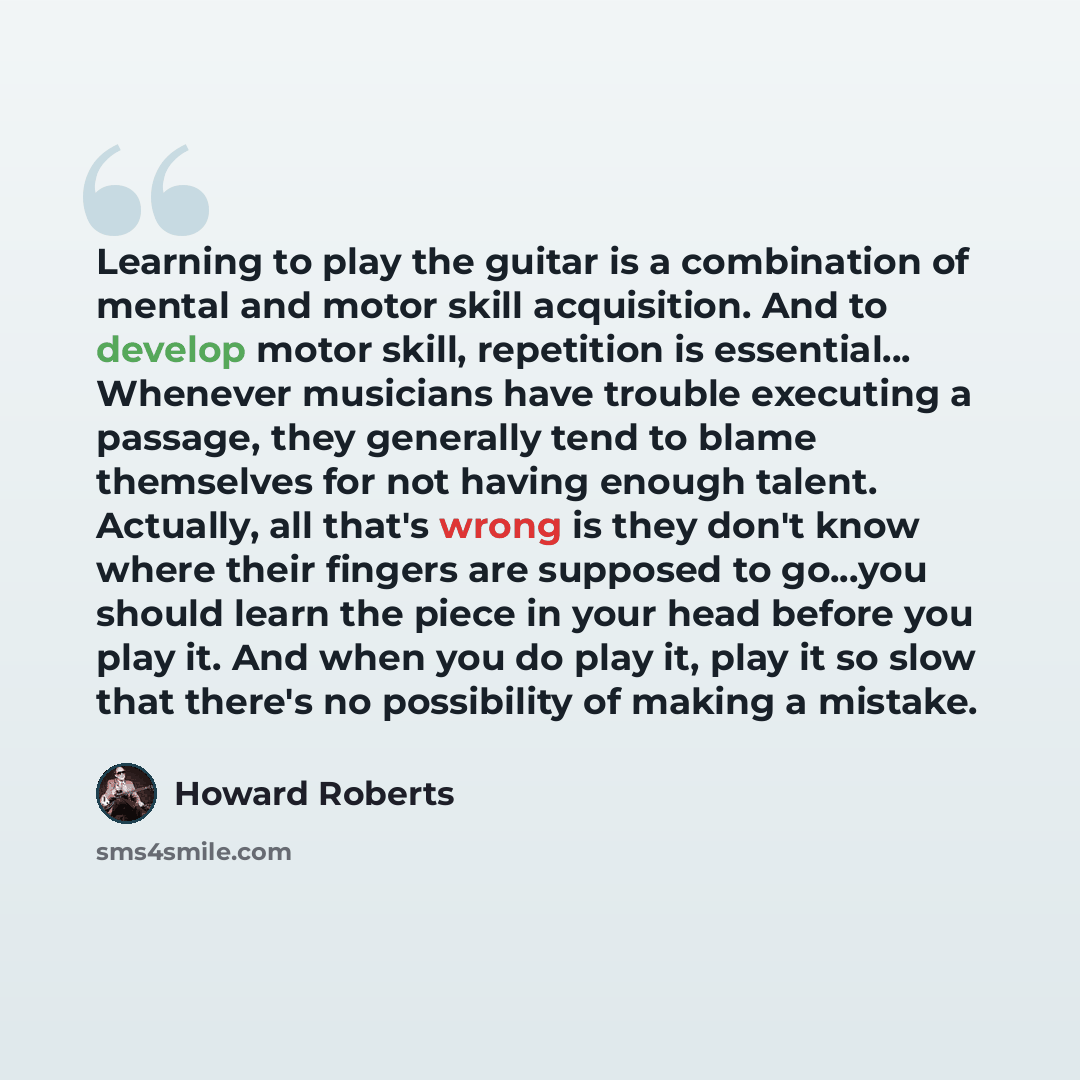 “Learning to play the guitar is a combination of mental and motor skill acquisition. And to develop motor skill, repetition is essential... Whenever musicians have trouble executing a passage, they generally tend to blame themselves for not having enough talent. Actually, all that's wrong is they…” quote by Howard Roberts
