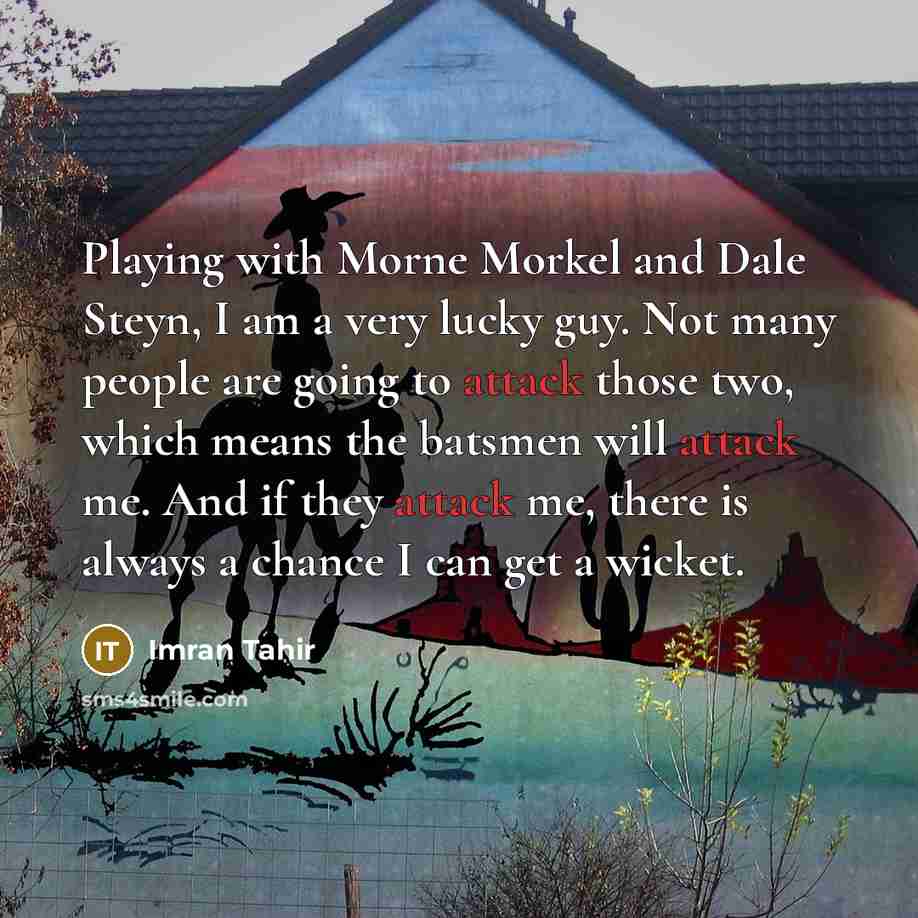 “Playing with Morne Morkel and Dale Steyn, I am a very lucky guy. Not many people are going to attack those two, which means the batsmen will attack me. And if they attack me, there is always a chance I can get a wicket.” quote by Imran Tahir