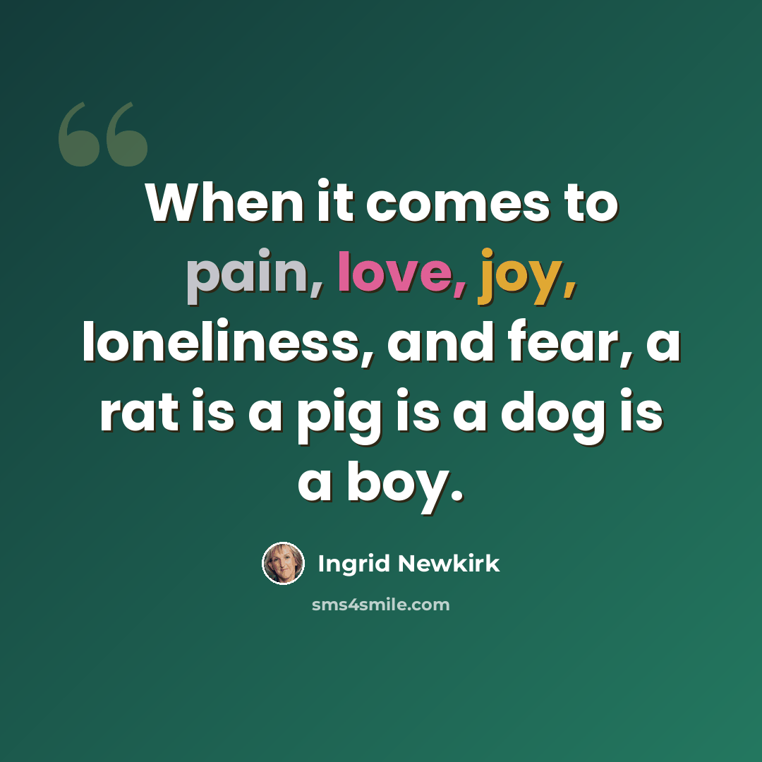 “When it comes to pain, love, joy, loneliness, and fear, a rat is a pig is a dog is a boy.” quote by Ingrid Newkirk