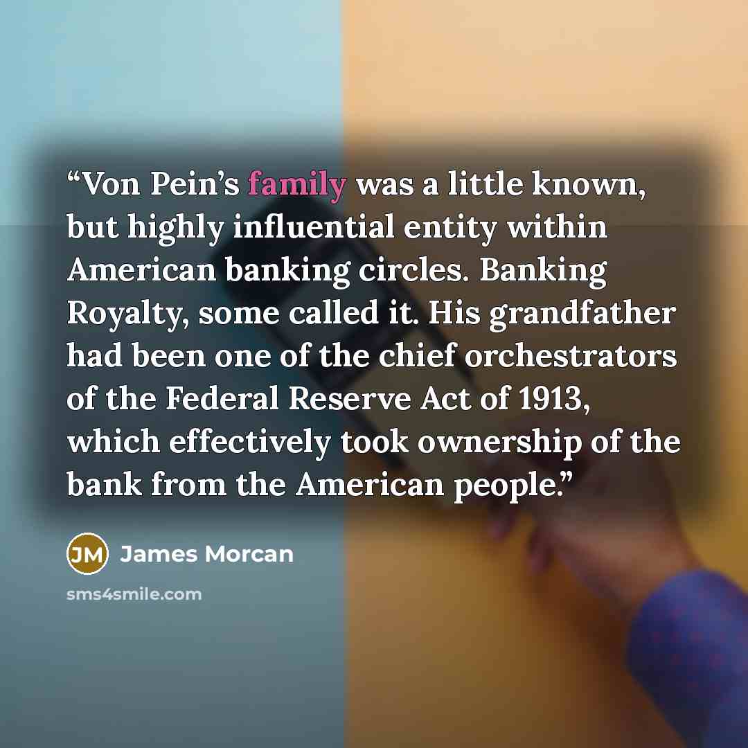 “Von Pein’s family was a little known, but highly influential entity within American banking circles. Banking Royalty, some called it. His grandfather had been one of the chief orchestrators of the Federal Reserve Act of 1913, which effectively took ownership of the bank from the American people.” quote by James Morcan