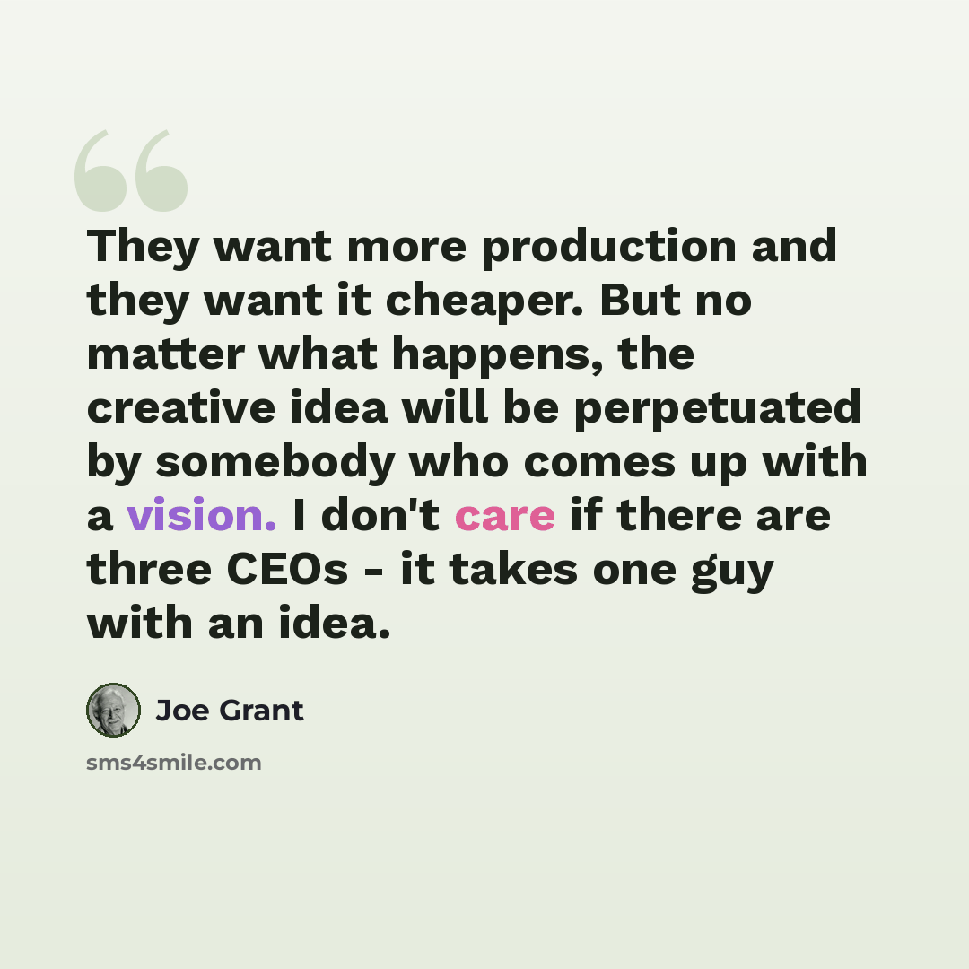 “They want more production and they want it cheaper. But no matter what happens, the creative idea will be perpetuated by somebody who comes up with a vision. I don't care if there are three CEOs - it takes one guy with an idea.” quote by Joe Grant