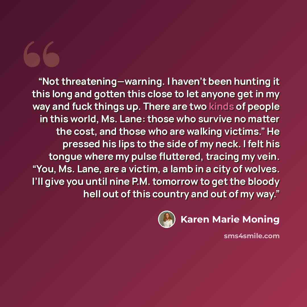 “Not threatening—warning. I haven’t been hunting it this long and gotten this close to let anyone get in my way and fuck things up. There are two kinds of people in this world, Ms. Lane: those who survive no matter the cost, and those who are walking victims.” He pressed his lips to the side of my…” quote by Karen Marie Moning