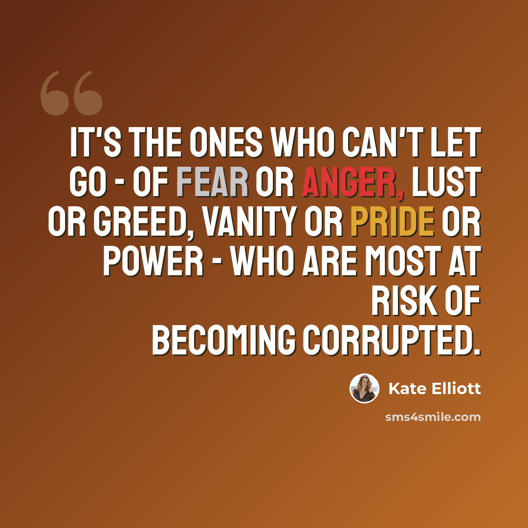 “It's the ones who can't let go - of fear or anger, lust or greed, vanity or pride or power - who are most at risk of becoming corrupted.” quote by Kate Elliott