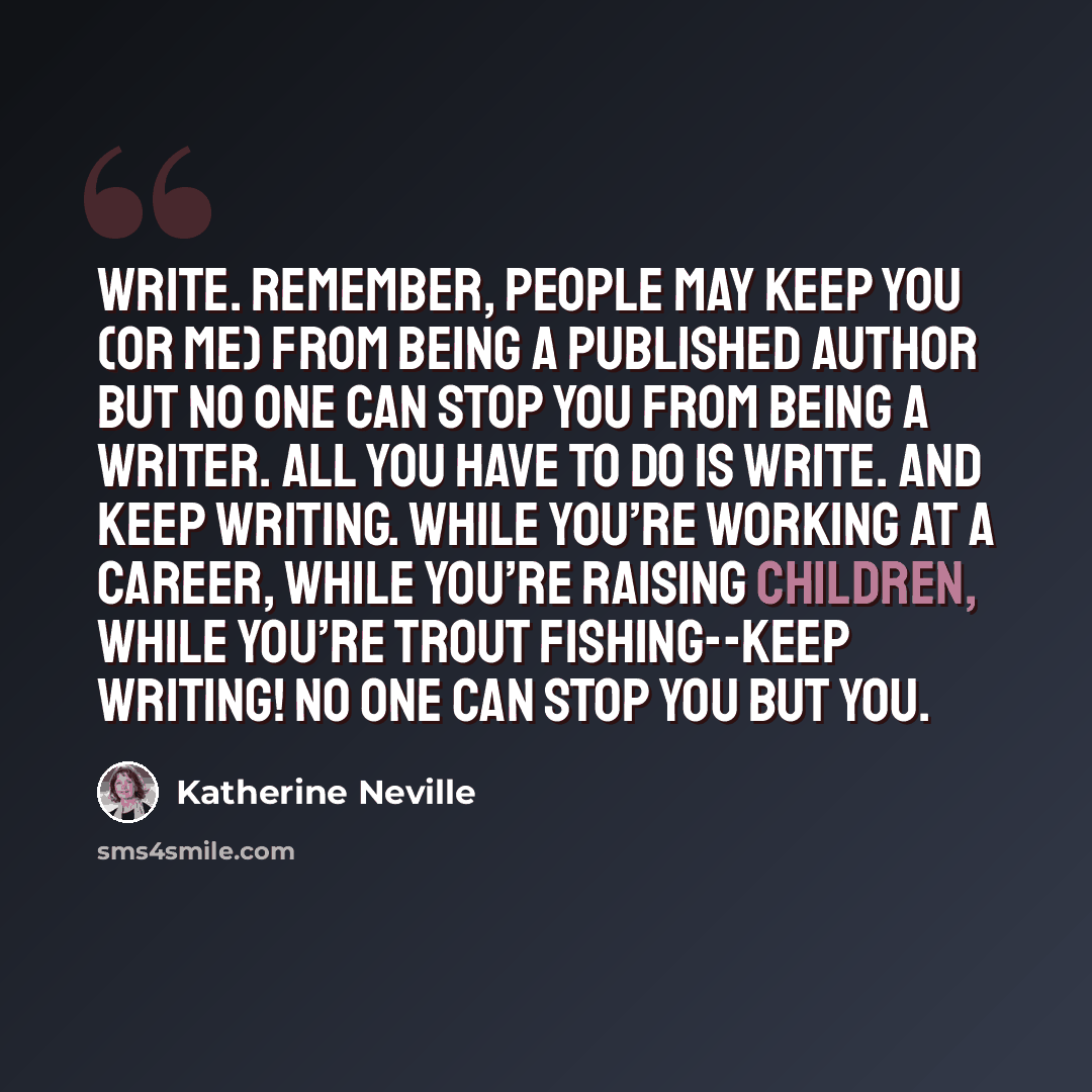 “Write. Remember, people may keep you (or me) from being a published author but no one can stop you from being a writer. All you have to do is write. And keep writing. While you’re working at a career, while you’re raising children, while you’re trout fishing--keep writing! No one can stop you but…” quote by Katherine Neville