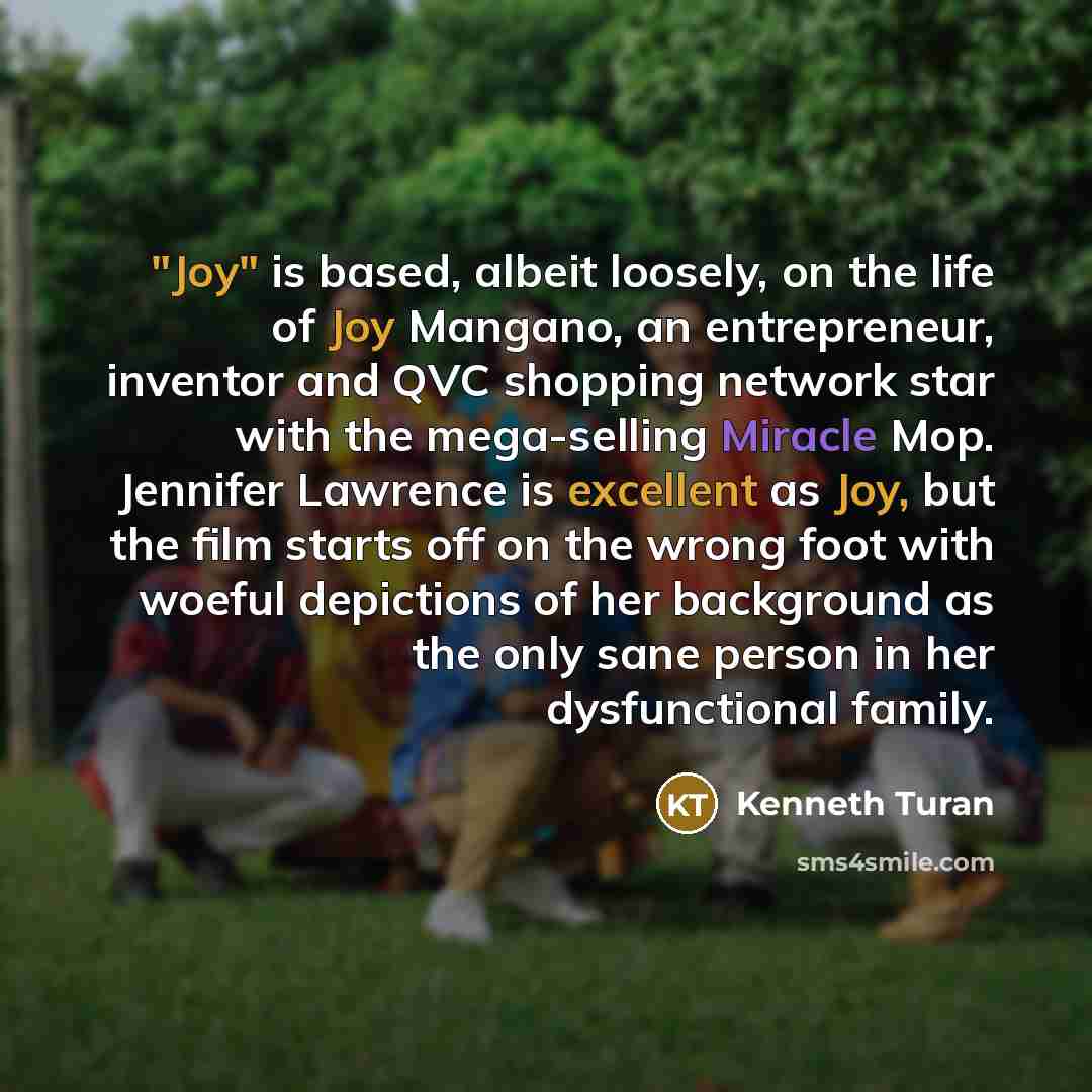 “"Joy" is based, albeit loosely, on the life of Joy Mangano, an entrepreneur, inventor and QVC shopping network star with the mega-selling Miracle Mop. Jennifer Lawrence is excellent as Joy, but the film starts off on the wrong foot with woeful depictions of her background as the only sane person…” quote by Kenneth Turan