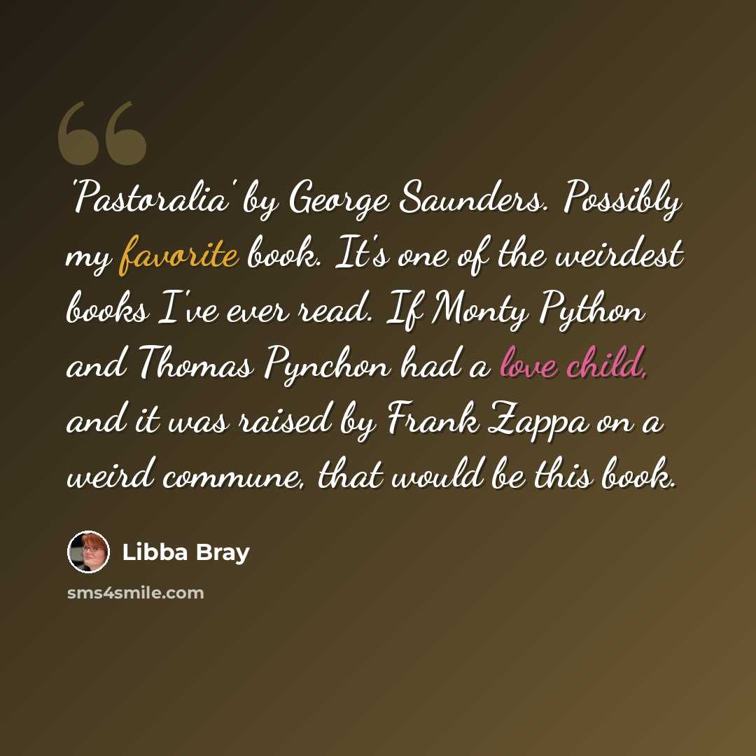 “'Pastoralia' by George Saunders. Possibly my favorite book. It's one of the weirdest books I've ever read. If Monty Python and Thomas Pynchon had a love child, and it was raised by Frank Zappa on a weird commune, that would be this book.” quote by Libba Bray