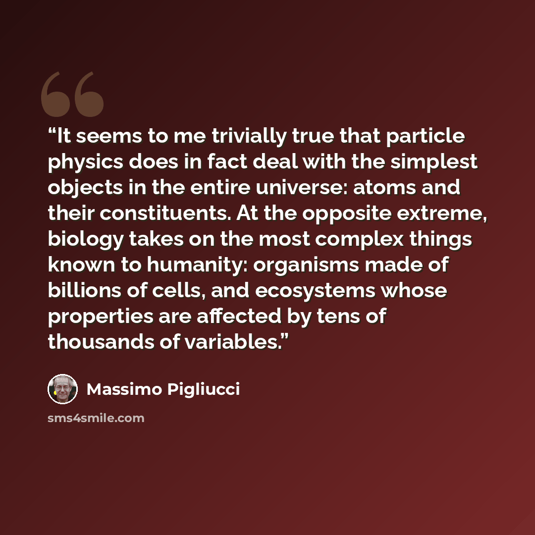 “It seems to me trivially true that particle physics does in fact deal with the simplest objects in the entire universe: atoms and their constituents. At the opposite extreme, biology takes on the most complex things known to humanity: organisms made of billions of cells, and ecosystems whose…” quote by Massimo Pigliucci