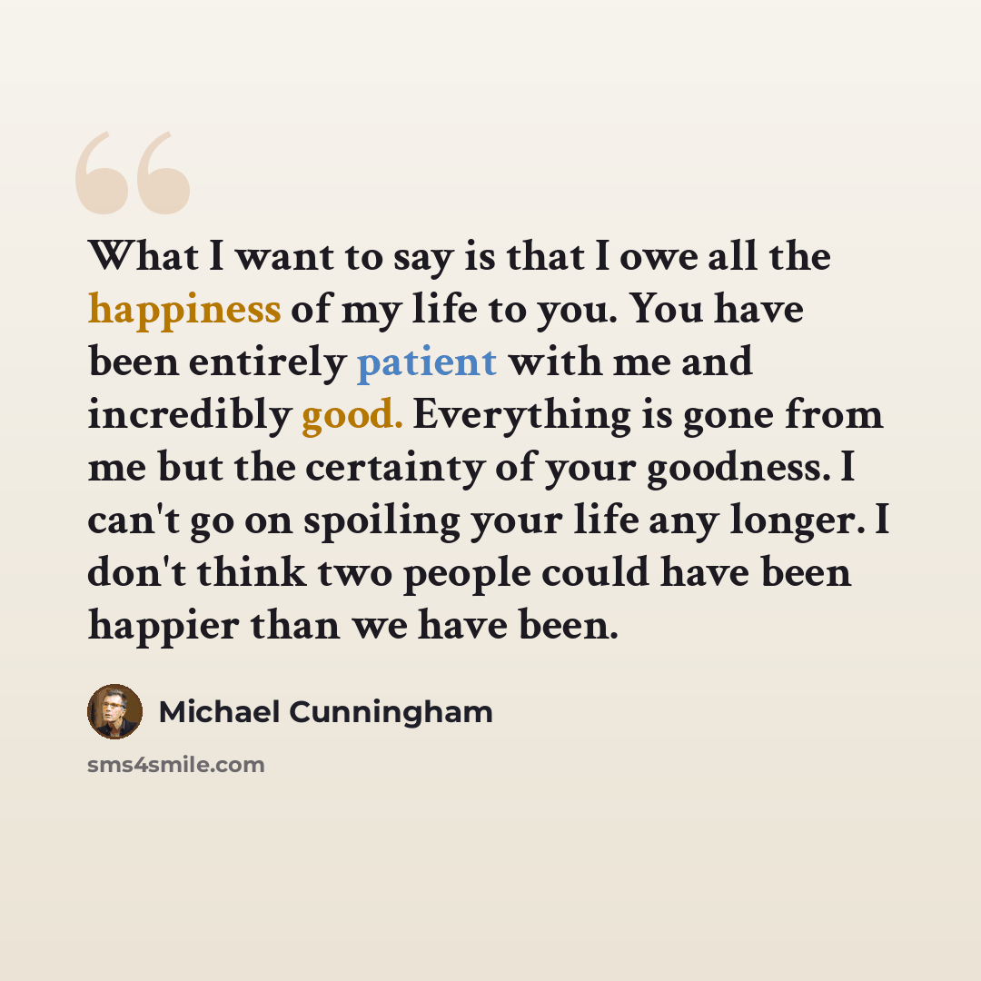 “What I want to say is that I owe all the happiness of my life to you. You have been entirely patient with me and incredibly good. Everything is gone from me but the certainty of your goodness. I can't go on spoiling your life any longer. I don't think two people could have been happier than we…” quote by Michael Cunningham