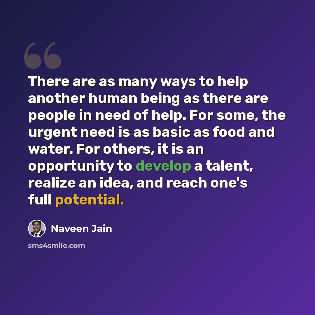 “There are as many ways to help another human being as there are people in need of help. For some, the urgent need is as basic as food and water. For others, it is an opportunity to develop a talent, realize an idea, and reach one's full potential.” quote by Naveen Jain