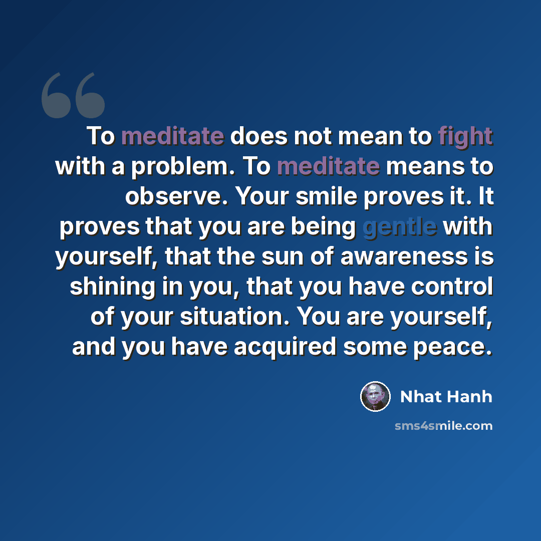 “To meditate does not mean to fight with a problem. To meditate means to observe. Your smile proves it. It proves that you are being gentle with yourself, that the sun of awareness is shining in you, that you have control of your situation. You are yourself, and you have acquired some peace.” quote by Nhat Hanh