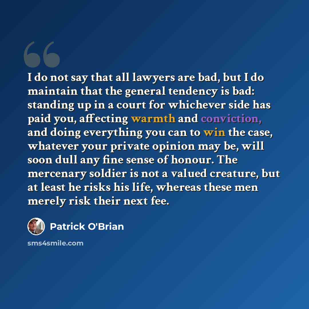 “I do not say that all lawyers are bad, but I do maintain that the general tendency is bad: standing up in a court for whichever side has paid you, affecting warmth and conviction, and doing everything you can to win the case, whatever your private opinion may be, will soon dull any fine sense of…” quote by Patrick O'Brian