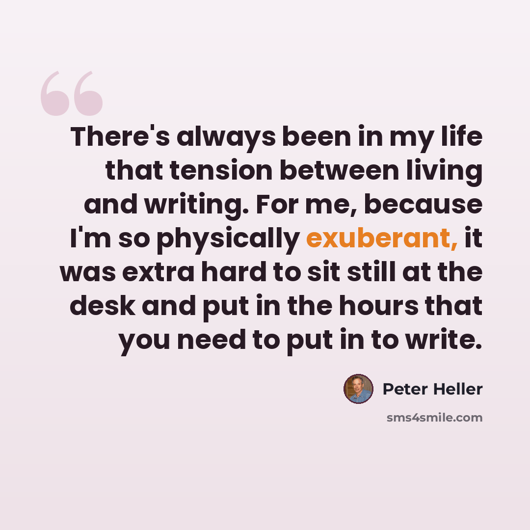 “There's always been in my life that tension between living and writing. For me, because I'm so physically exuberant, it was extra hard to sit still at the desk and put in the hours that you need to put in to write.” quote by Peter Heller