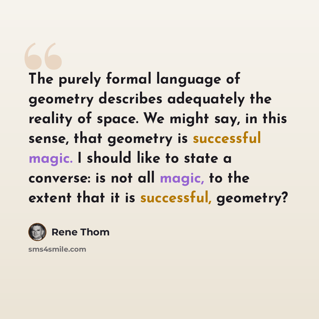 “The purely formal language of geometry describes adequately the reality of space. We might say, in this sense, that geometry is successful magic. I should like to state a converse: is not all magic, to the extent that it is successful, geometry?” quote by Rene Thom