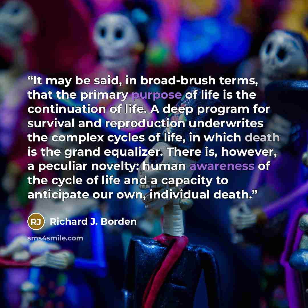 “It may be said, in broad-brush terms, that the primary purpose of life is the continuation of life. A deep program for survival and reproduction underwrites the complex cycles of life, in which death is the grand equalizer. There is, however, a peculiar novelty: human awareness of the cycle of…” quote by Richard J. Borden
