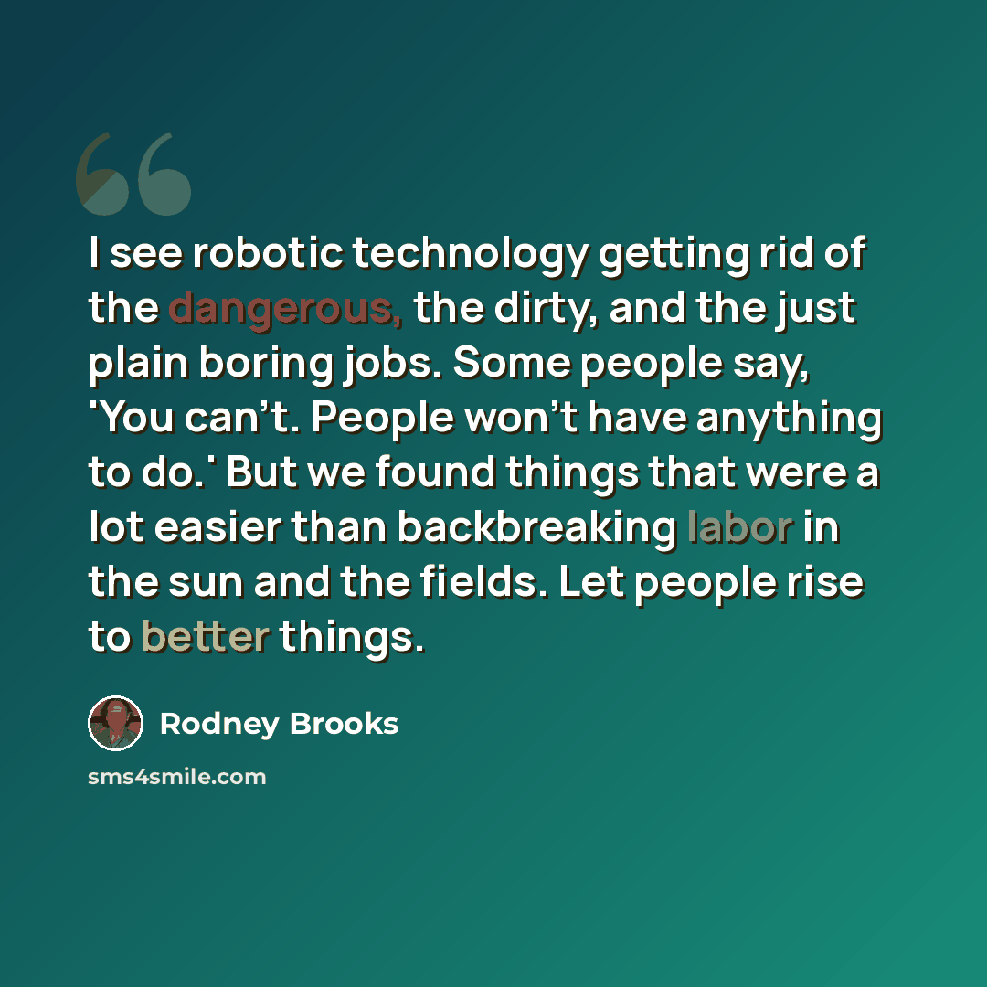 “I see robotic technology getting rid of the dangerous, the dirty, and the just plain boring jobs. Some people say, 'You can't. People won't have anything to do.' But we found things that were a lot easier than backbreaking labor in the sun and the fields. Let people rise to better things.” quote by Rodney Brooks