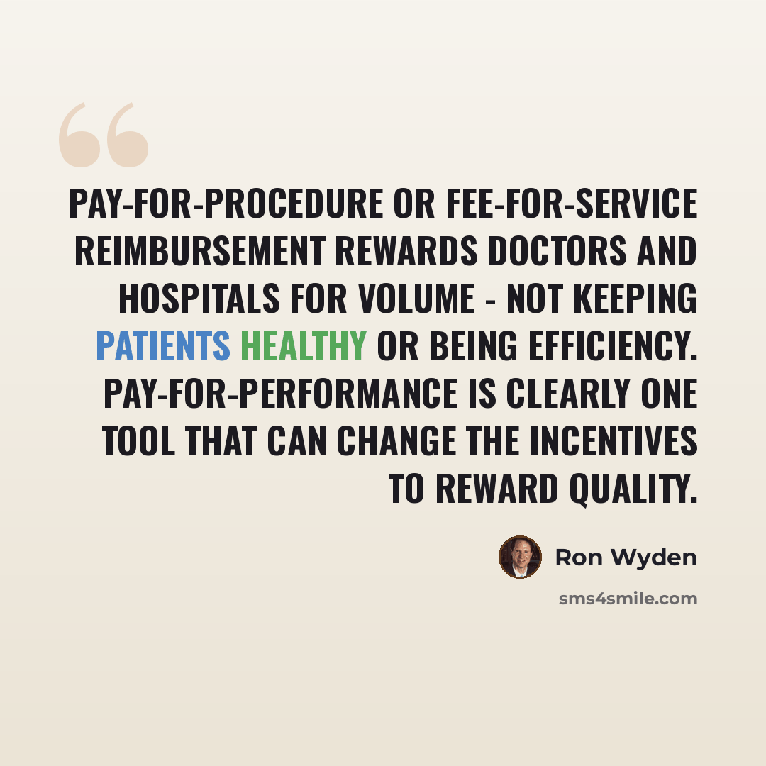 “Pay-for-procedure or fee-for-service reimbursement rewards doctors and hospitals for volume - not keeping patients healthy or being efficiency. Pay-for-Performance is clearly one tool that can change the incentives to reward quality.” quote by Ron Wyden