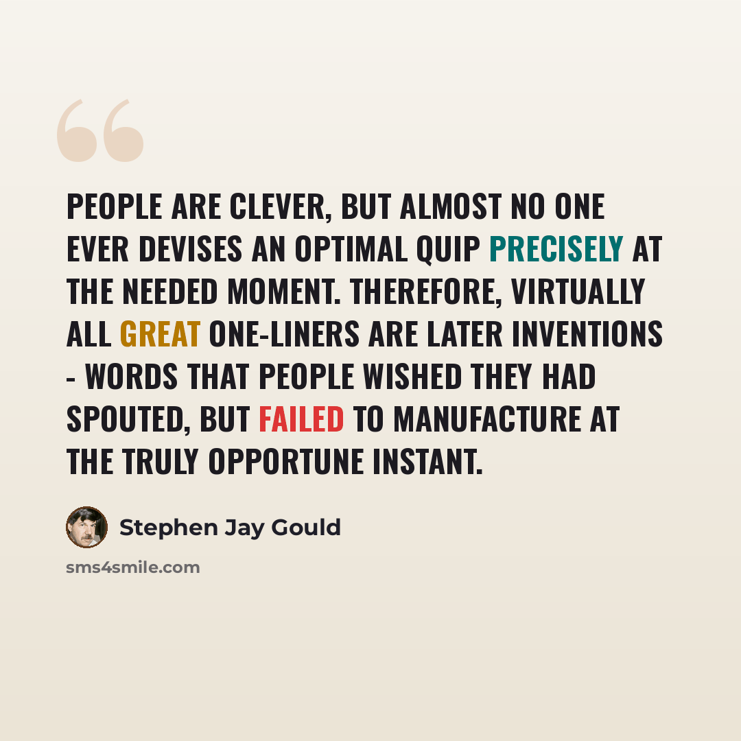“People are clever, but almost no one ever devises an optimal quip precisely at the needed moment. Therefore, virtually all great one-liners are later inventions - words that people wished they had spouted, but failed to manufacture at the truly opportune instant.” quote by Stephen Jay Gould