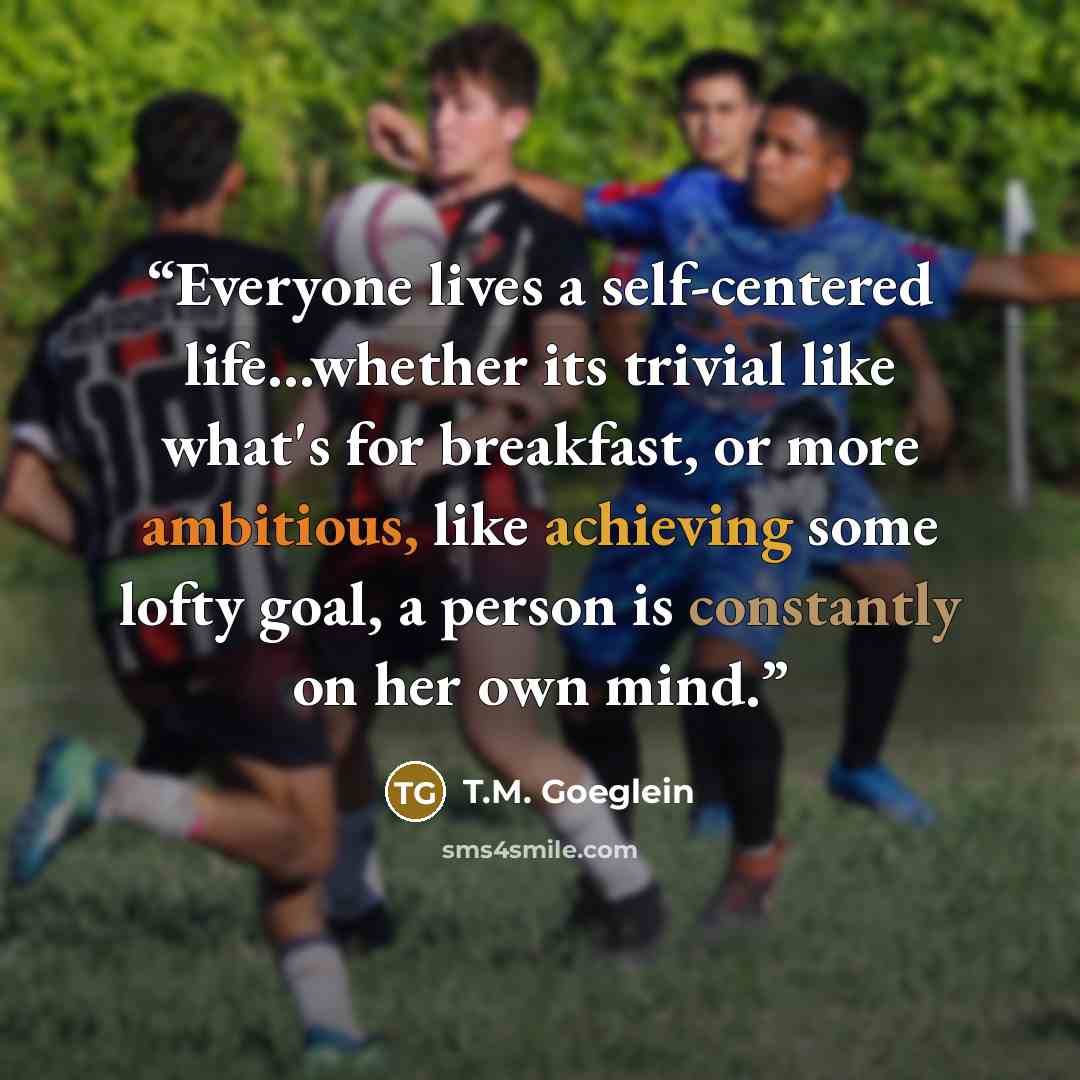 “Everyone lives a self-centered life...whether its trivial like what's for breakfast, or more ambitious, like achieving some lofty goal, a person is constantly on her own mind.” quote by T.M. Goeglein