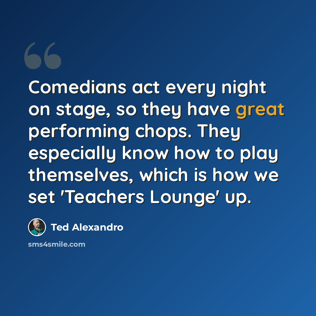 “Comedians act every night on stage, so they have great performing chops. They especially know how to play themselves, which is how we set 'Teachers Lounge' up.” quote by Ted Alexandro