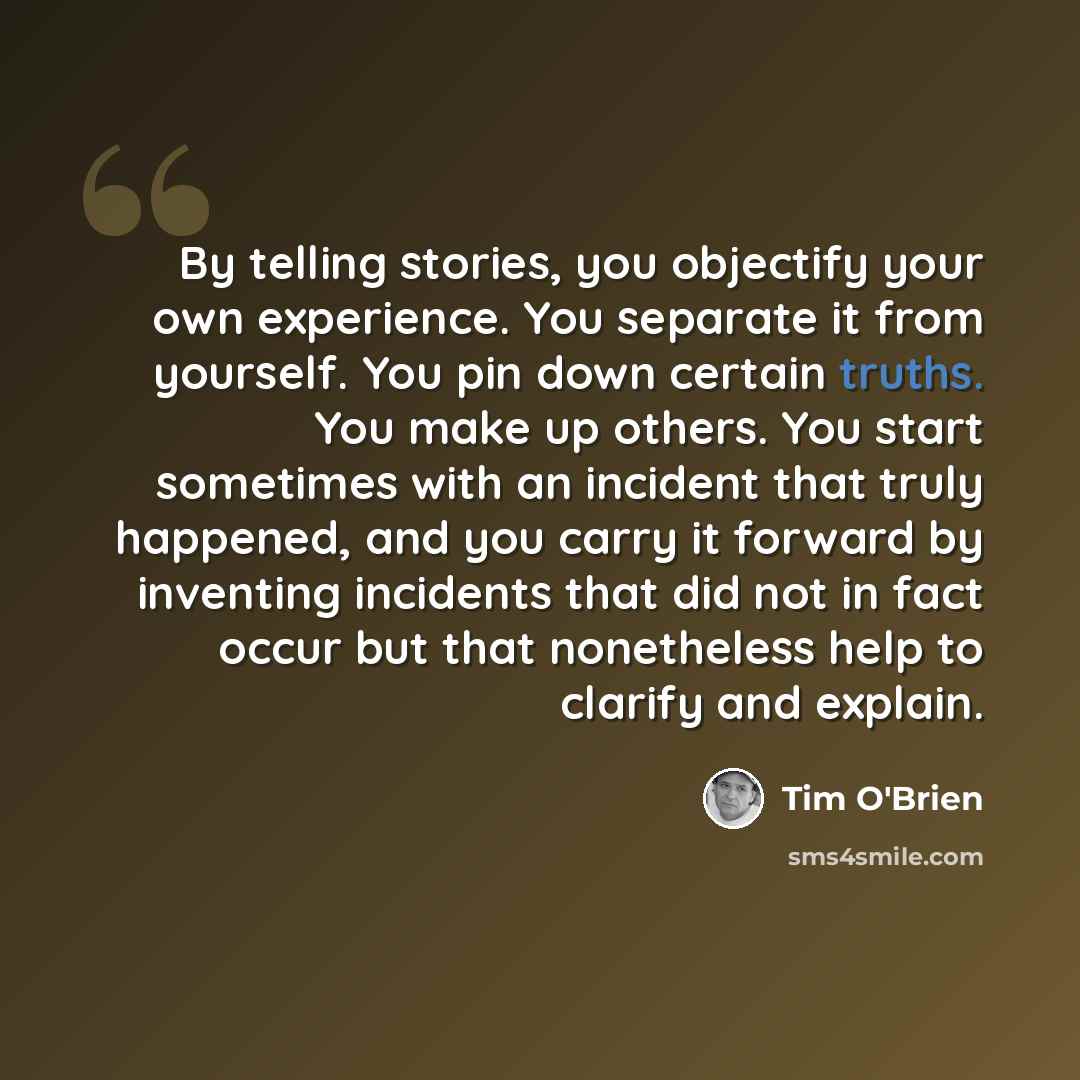 “By telling stories, you objectify your own experience. You separate it from yourself. You pin down certain truths. You make up others. You start sometimes with an incident that truly happened, and you carry it forward by inventing incidents that did not in fact occur but that nonetheless help to…” quote by Tim O'Brien