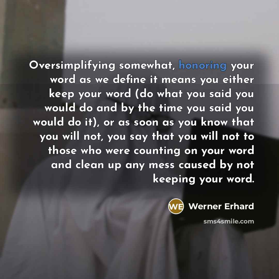 “Oversimplifying somewhat, honoring your word as we define it means you either keep your word (do what you said you would do and by the time you said you would do it), or as soon as you know that you will not, you say that you will not to those who were counting on your word and clean up any mess…” quote by Werner Erhard