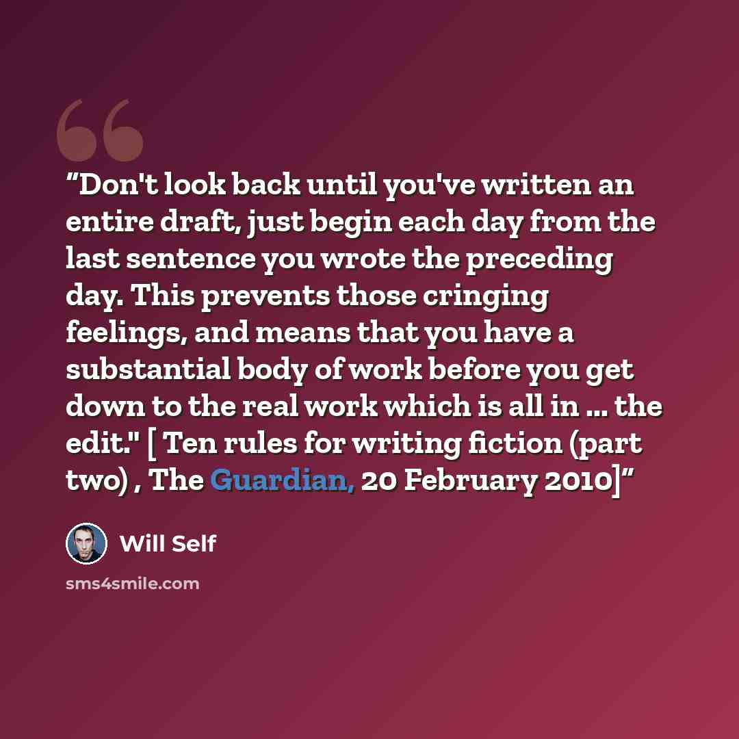 “Don't look back until you've written an entire draft, just begin each day from the last sentence you wrote the preceding day. This prevents those cringing feelings, and means that you have a substantial body of work before you get down to the real work which is all in ... the edit." [ Ten rules…” quote by Will Self