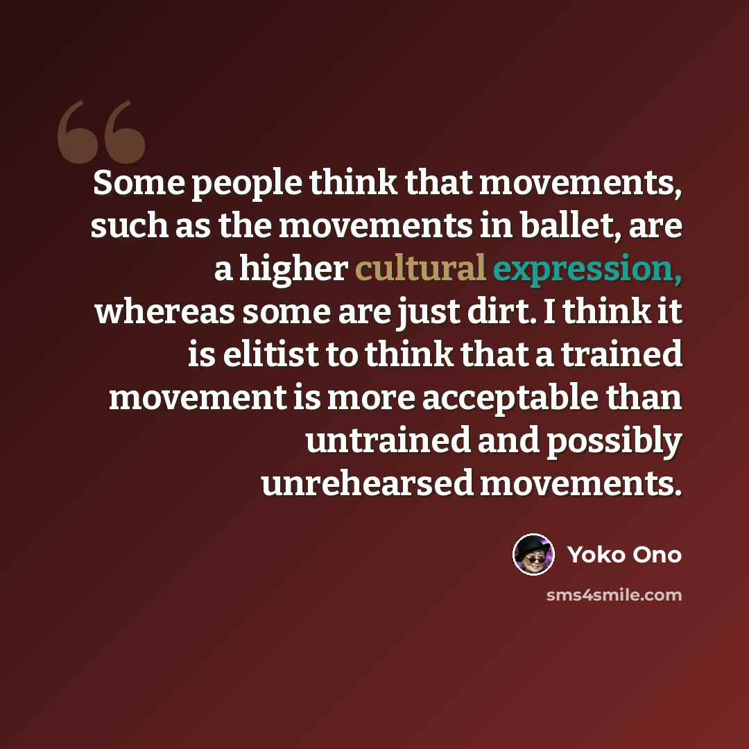 “Some people think that movements, such as the movements in ballet, are a higher cultural expression, whereas some are just dirt. I think it is elitist to think that a trained movement is more acceptable than untrained and possibly unrehearsed movements.” quote by Yoko Ono