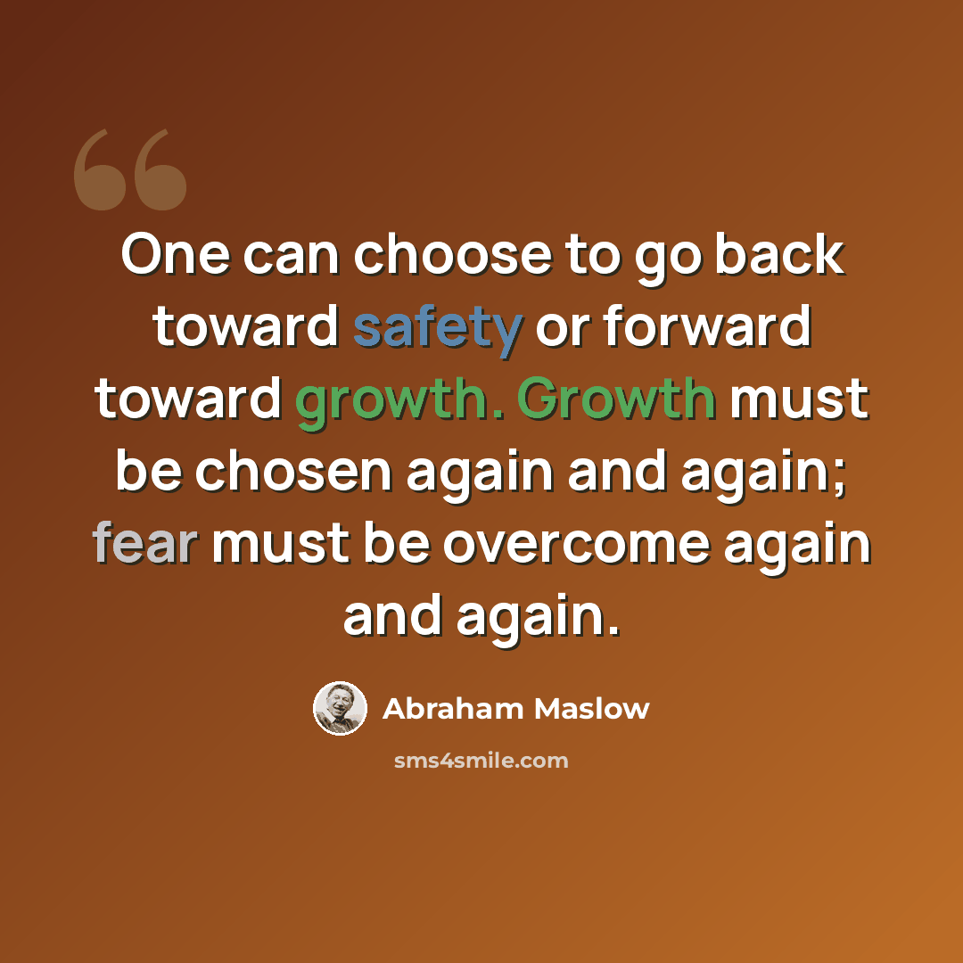 “One can choose to go back toward safety or forward toward growth. Growth must be chosen again and again; fear must be overcome again and again.” quote by Abraham Maslow