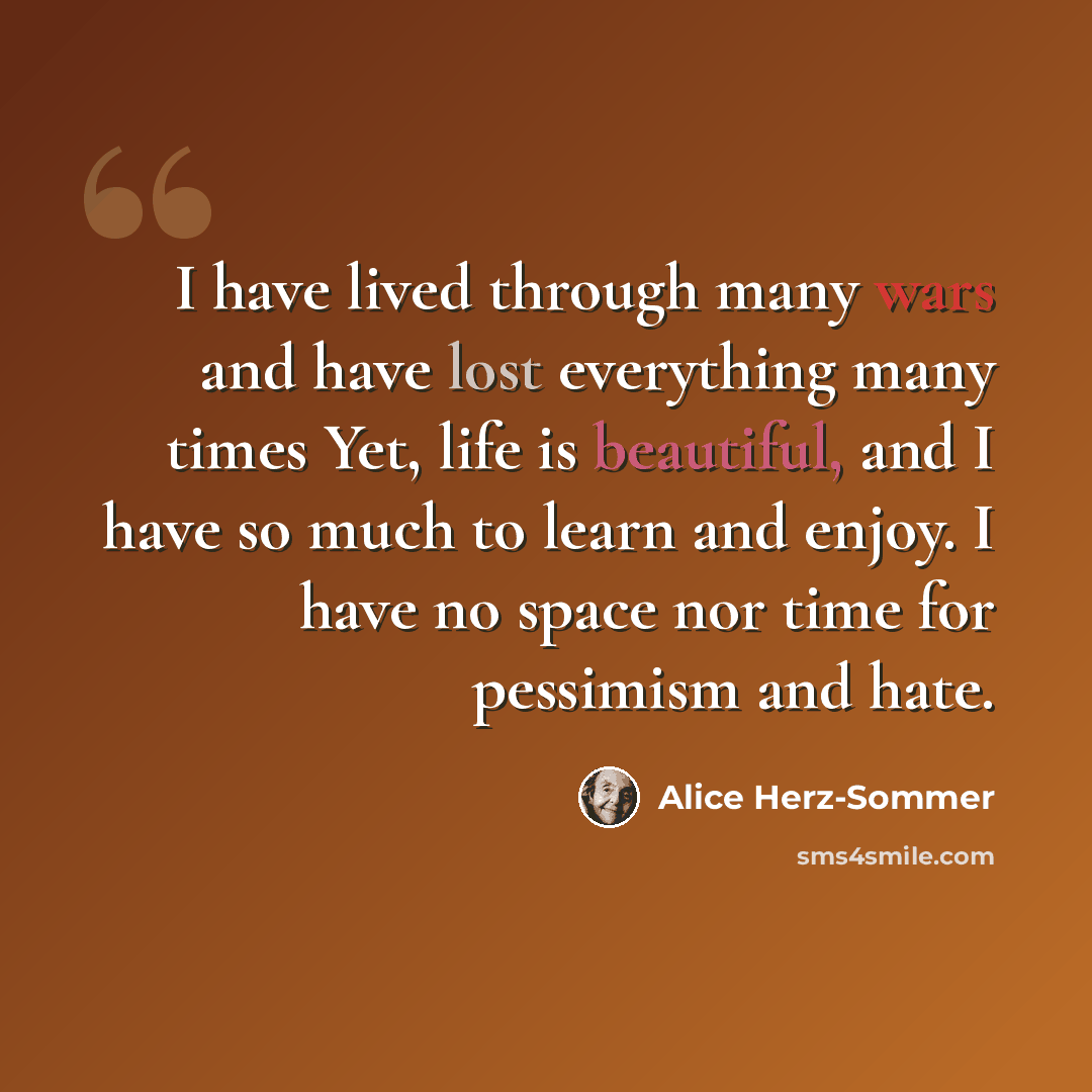 “I have lived through many wars and have lost everything many times Yet, life is beautiful, and I have so much to learn and enjoy. I have no space nor time for pessimism and hate.” quote by Alice Herz-Sommer