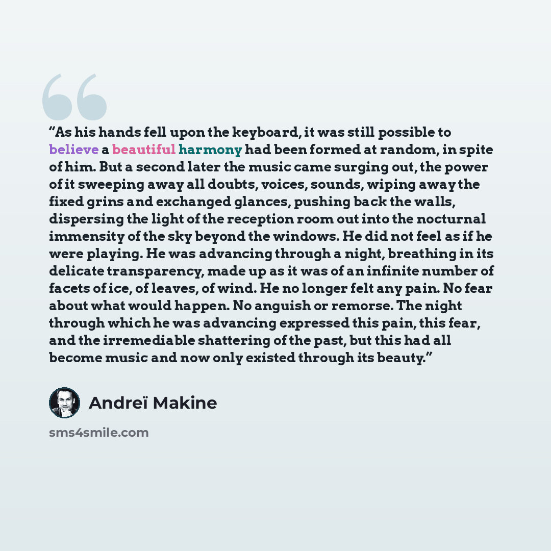 “As his hands fell upon the keyboard, it was still possible to believe a beautiful harmony had been formed at random, in spite of him. But a second later the music came surging out, the power of it sweeping away all doubts, voices, sounds, wiping away the fixed grins and exchanged glances, pushing…” quote by Andreï Makine