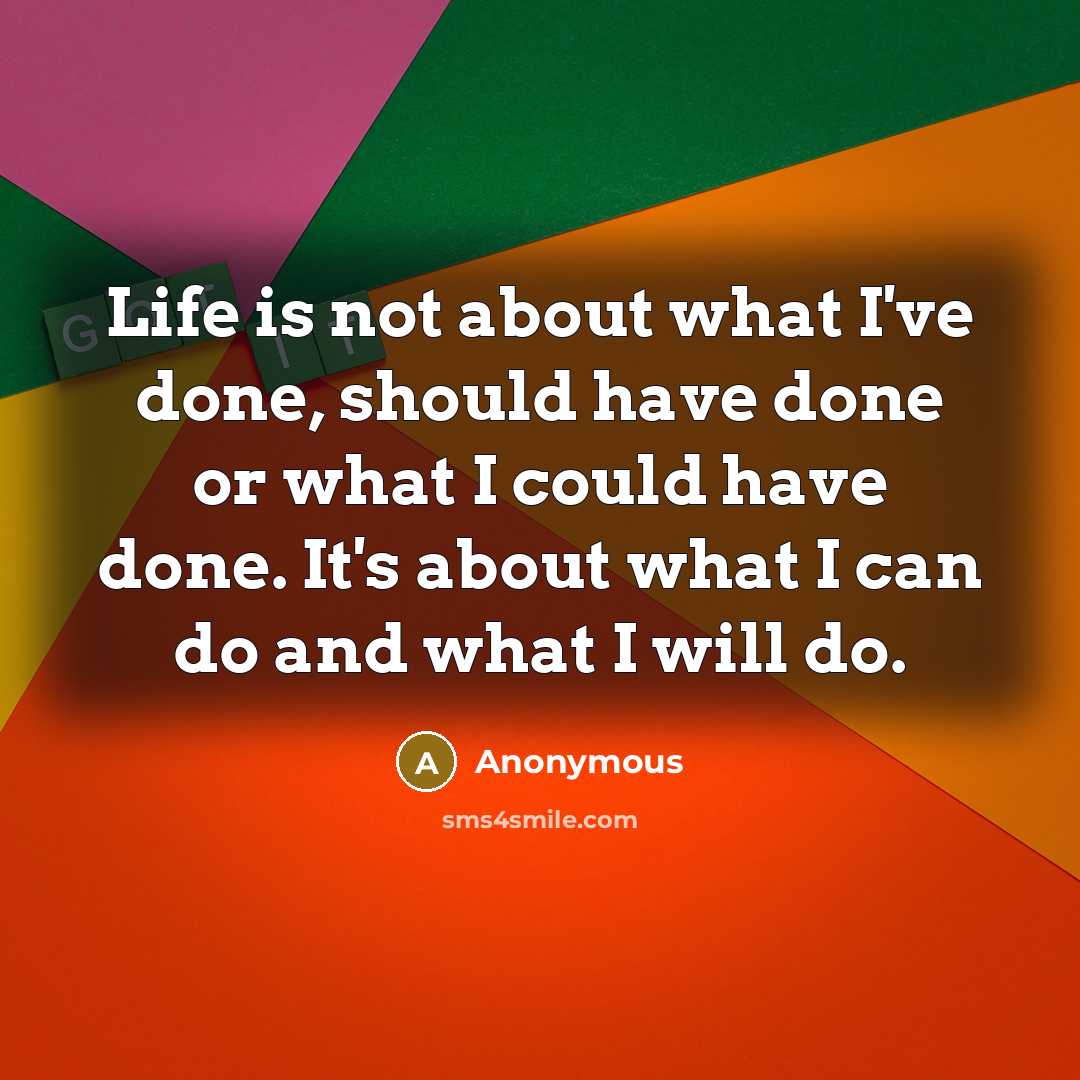 “Life is not about what I've done, should have done or what I could have done. It's about what I can do and what I will do.” quote by Anonymous