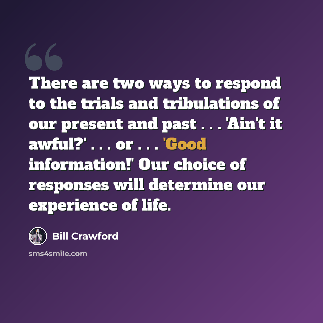 “There are two ways to respond to the trials and tribulations of our present and past . . . 'Ain't it awful?' . . . or . . . 'Good information!' Our choice of responses will determine our experience of life.” quote by Bill Crawford