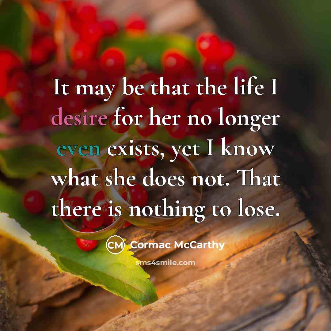 “It may be that the life I desire for her no longer even exists, yet I know what she does not. That there is nothing to lose.” quote by Cormac McCarthy