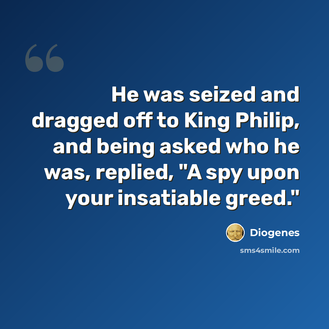 “He was seized and dragged off to King Philip, and being asked who he was, replied, "A spy upon your insatiable greed."” quote by Diogenes