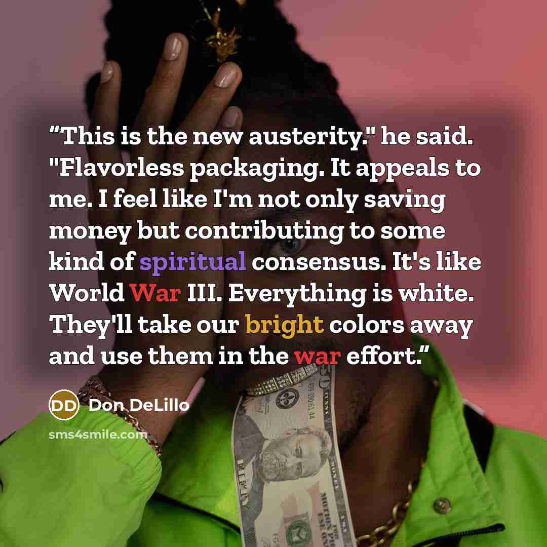 “This is the new austerity." he said. "Flavorless packaging. It appeals to me. I feel like I'm not only saving money but contributing to some kind of spiritual consensus. It's like World War III. Everything is white. They'll take our bright colors away and use them in the war effort.” quote by Don Delillo