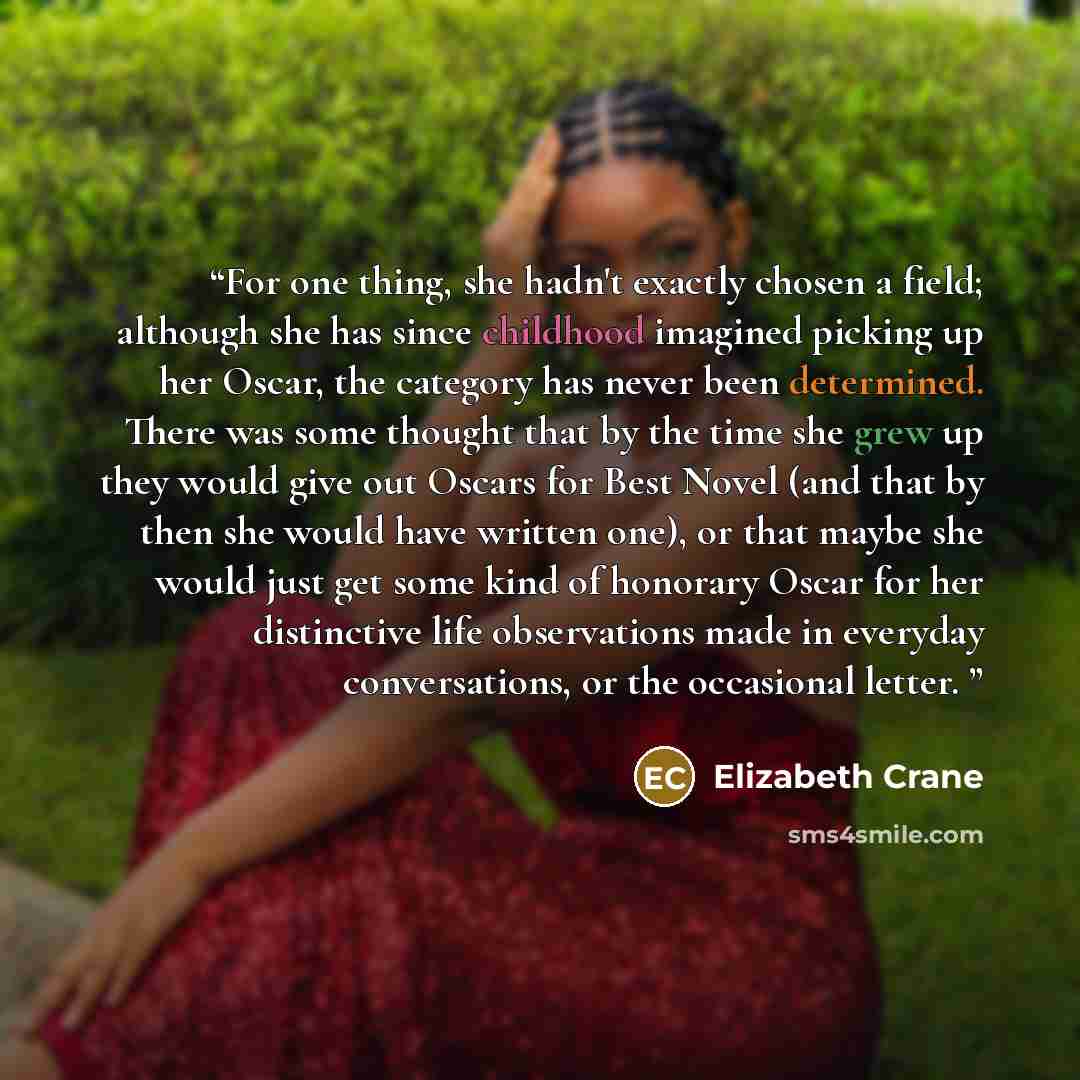 “For one thing, she hadn't exactly chosen a field; although she has since childhood imagined picking up her Oscar, the category has never been determined. There was some thought that by the time she grew up they would give out Oscars for Best Novel (and that by then she would have written one), or…” quote by Elizabeth Crane