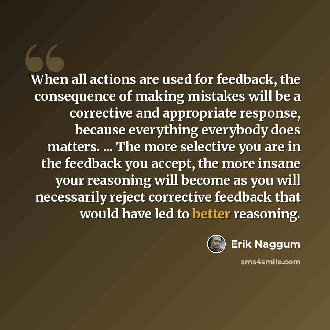 “When all actions are used for feedback, the consequence of making mistakes will be a corrective and appropriate response, because everything everybody does matters. ... The more selective you are in the feedback you accept, the more insane your reasoning will become as you will necessarily reject…” quote by Erik Naggum