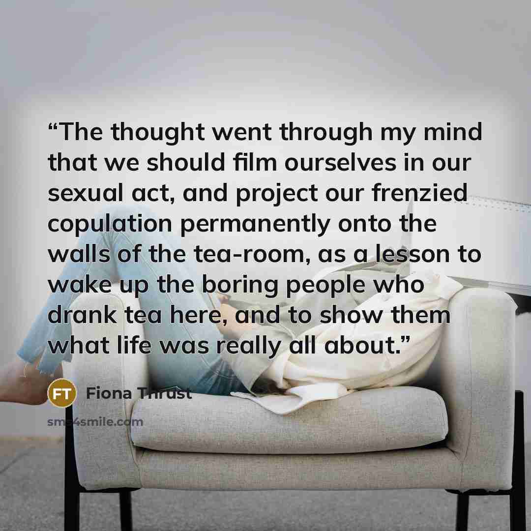 “The thought went through my mind that we should film ourselves in our sexual act, and project our frenzied copulation permanently onto the walls of the tea-room, as a lesson to wake up the boring people who drank tea here, and to show them what life was really all about.” quote by Fiona Thrust