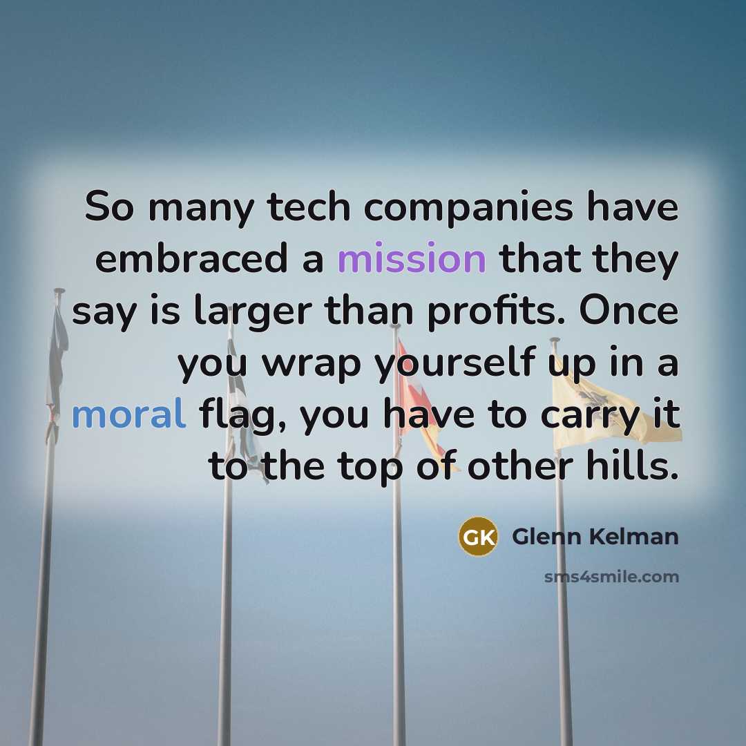 “So many tech companies have embraced a mission that they say is larger than profits. Once you wrap yourself up in a moral flag, you have to carry it to the top of other hills.” quote by Glenn Kelman