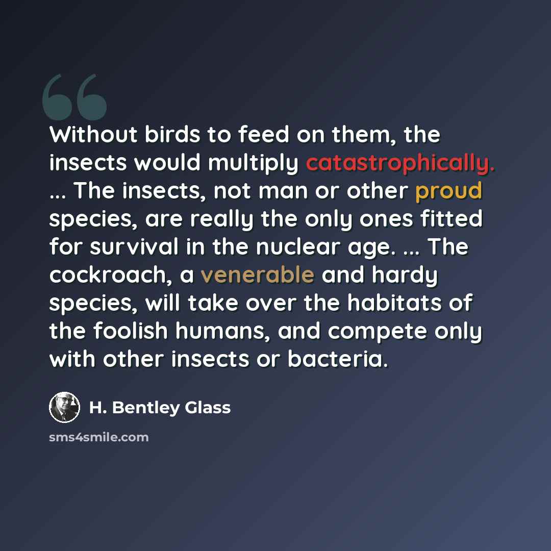 “Without birds to feed on them, the insects would multiply catastrophically. ... The insects, not man or other proud species, are really the only ones fitted for survival in the nuclear age. ... The cockroach, a venerable and hardy species, will take over the habitats of the foolish humans, and…” quote by H. Bentley Glass