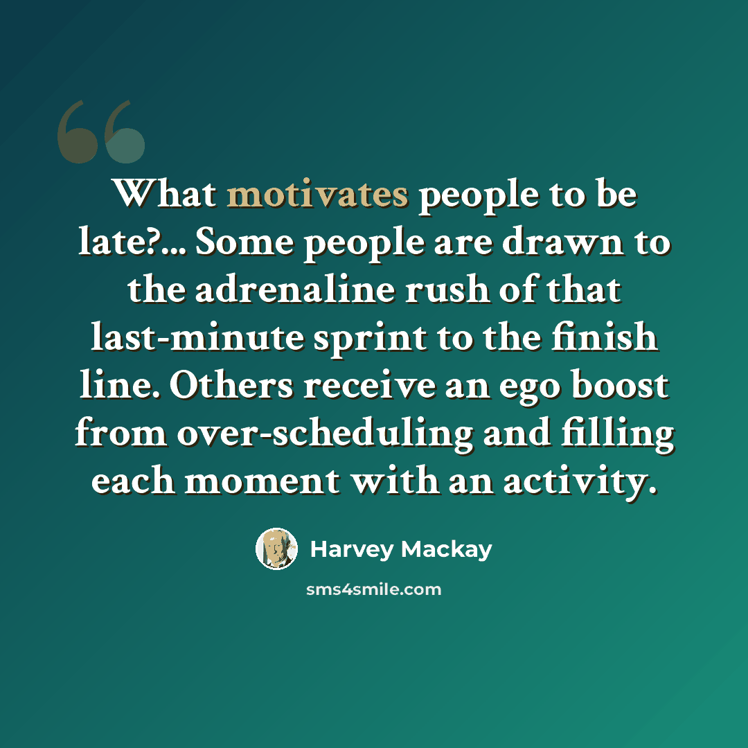 “What motivates people to be late?... Some people are drawn to the adrenaline rush of that last-minute sprint to the finish line. Others receive an ego boost from over-scheduling and filling each moment with an activity.” quote by Harvey Mackay