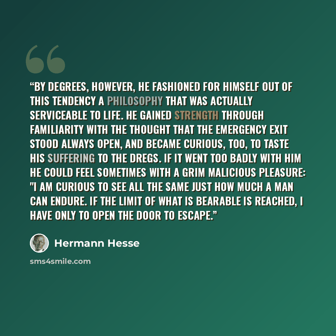 “By degrees, however, he fashioned for himself out of this tendency a philosophy that was actually serviceable to life. He gained strength through familiarity with the thought that the emergency exit stood always open, and became curious, too, to taste his suffering to the dregs. If it went too…” quote by Hermann Hesse