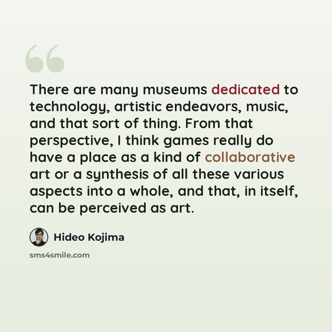 “There are many museums dedicated to technology, artistic endeavors, music, and that sort of thing. From that perspective, I think games really do have a place as a kind of collaborative art or a synthesis of all these various aspects into a whole, and that, in itself, can be perceived as art.” quote by Hideo Kojima