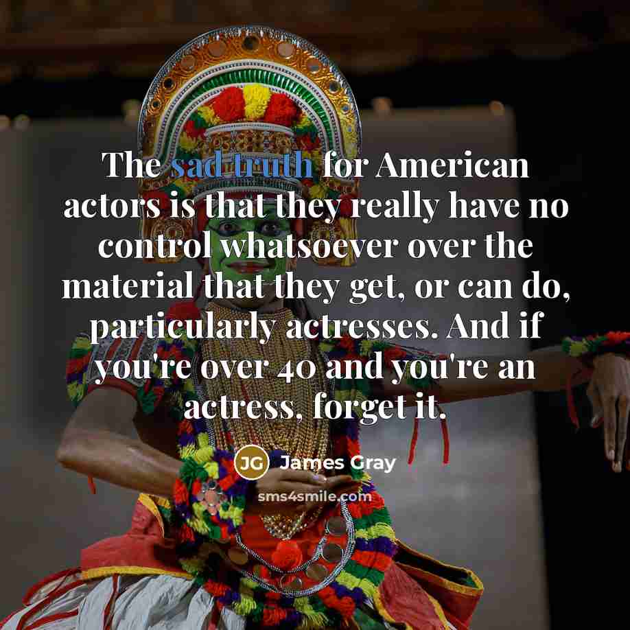 “The sad truth for American actors is that they really have no control whatsoever over the material that they get, or can do, particularly actresses. And if you're over 40 and you're an actress, forget it.” quote by James Gray