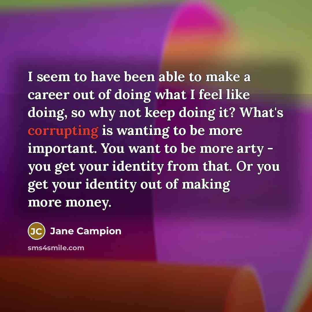 “I seem to have been able to make a career out of doing what I feel like doing, so why not keep doing it? What's corrupting is wanting to be more important. You want to be more arty - you get your identity from that. Or you get your identity out of making more money.” quote by Jane Campion
