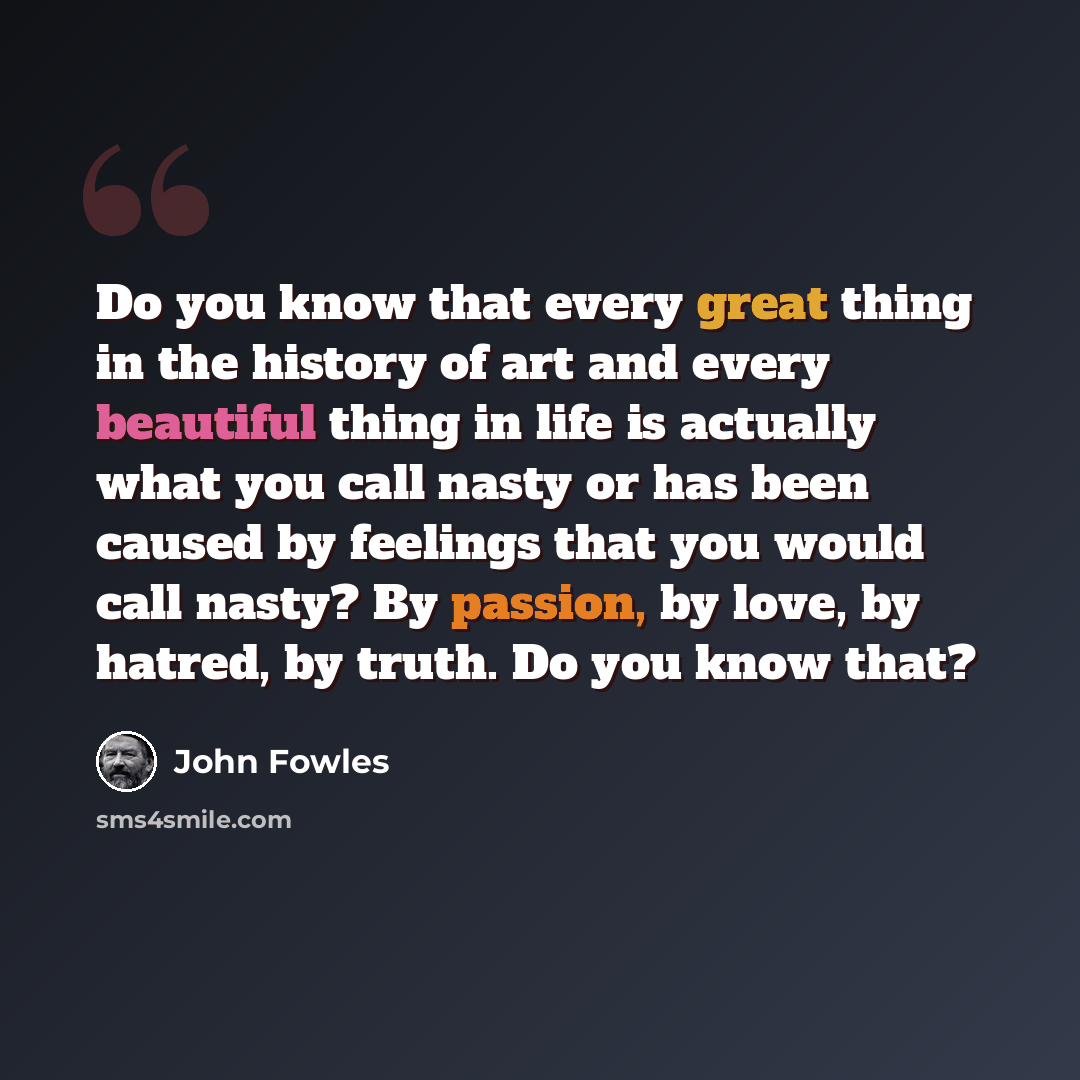“Do you know that every great thing in the history of art and every beautiful thing in life is actually what you call nasty or has been caused by feelings that you would call nasty? By passion, by love, by hatred, by truth. Do you know that?” quote by John Fowles