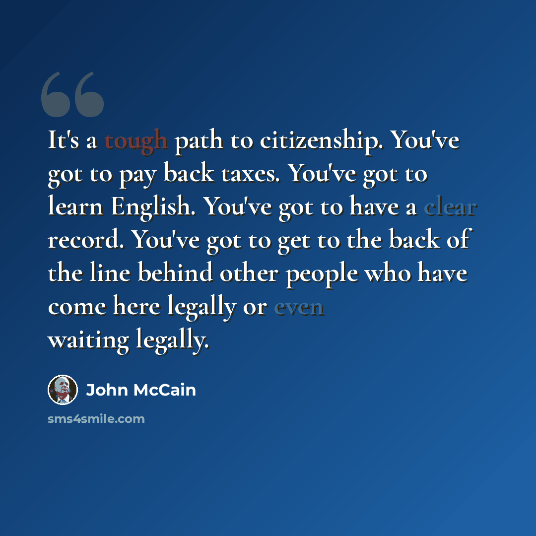 “It's a tough path to citizenship. You've got to pay back taxes. You've got to learn English. You've got to have a clear record. You've got to get to the back of the line behind other people who have come here legally or even waiting legally.” quote by John McCain
